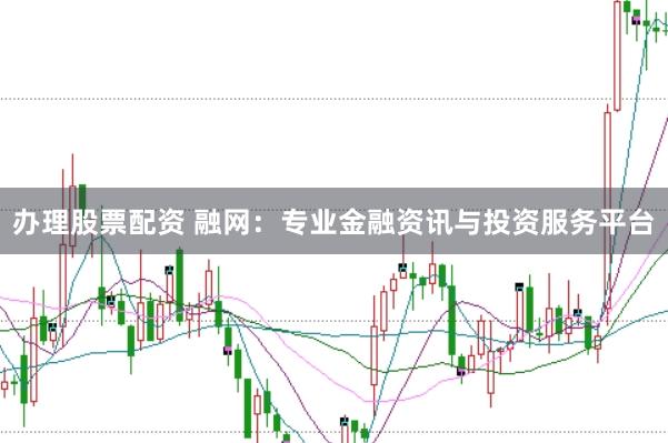 办理股票配资 融网：专业金融资讯与投资服务平台
