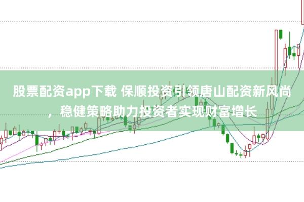 股票配资app下载 保顺投资引领唐山配资新风尚，稳健策略助力投资者实现财富增长