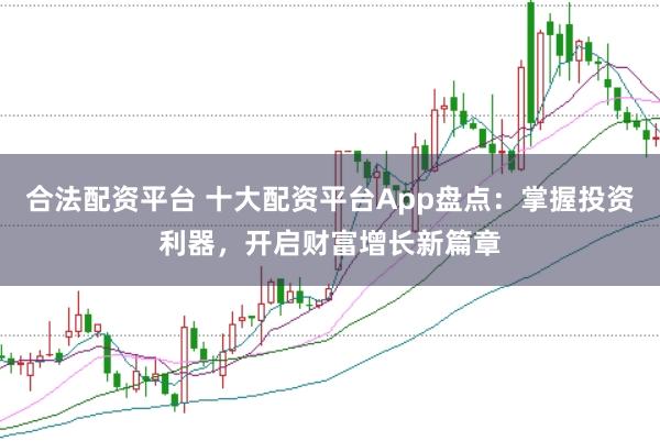 合法配资平台 十大配资平台App盘点：掌握投资利器，开启财富增长新篇章