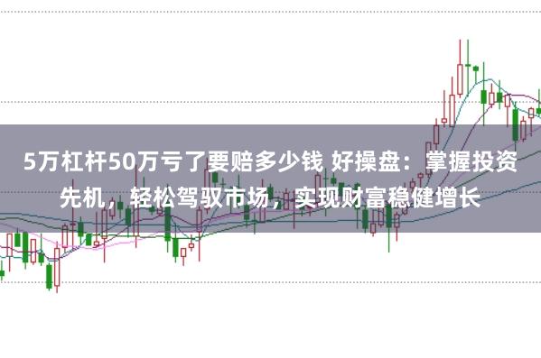 5万杠杆50万亏了要赔多少钱 好操盘：掌握投资先机，轻松驾驭市场，实现财富稳健增长