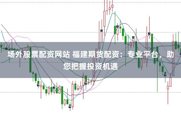 场外股票配资网站 福建期货配资：专业平台，助您把握投资机遇