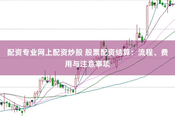 配资专业网上配资炒股 股票配资结算：流程、费用与注意事项