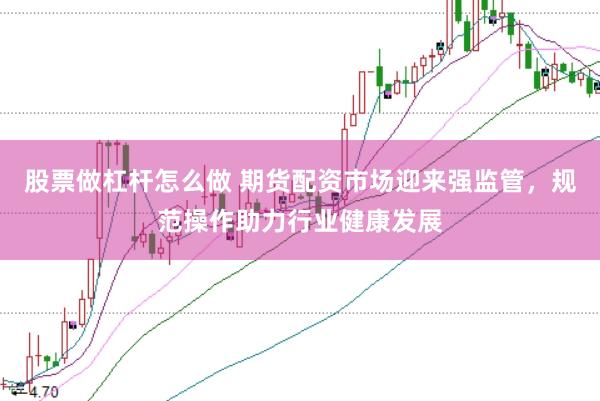 股票做杠杆怎么做 期货配资市场迎来强监管，规范操作助力行业健康发展