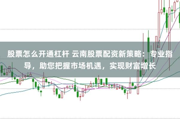 股票怎么开通杠杆 云南股票配资新策略：专业指导，助您把握市场机遇，实现财富增长