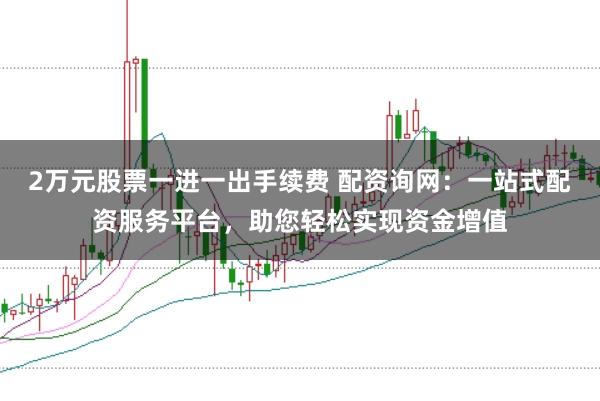 2万元股票一进一出手续费 配资询网：一站式配资服务平台，助您轻松实现资金增值