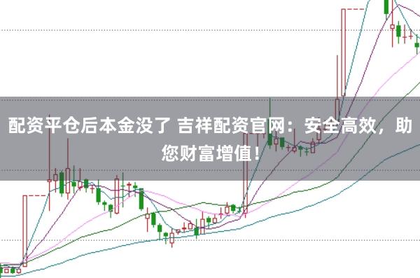 配资平仓后本金没了 吉祥配资官网：安全高效，助您财富增值！