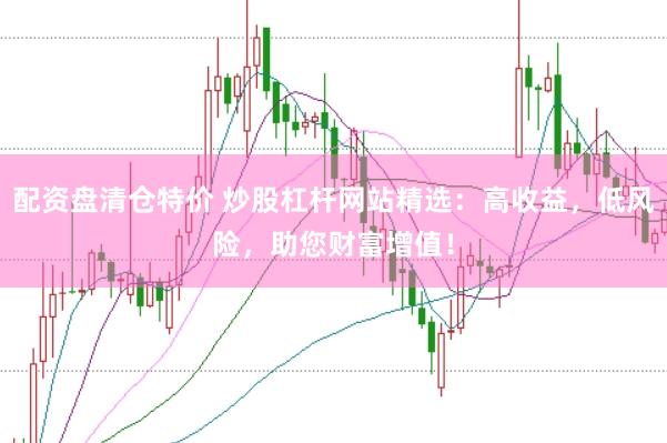 配资盘清仓特价 炒股杠杆网站精选：高收益，低风险，助您财富增值！