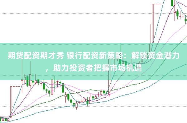 期货配资期才秀 银行配资新策略：解锁资金潜力，助力投资者把握市场机遇