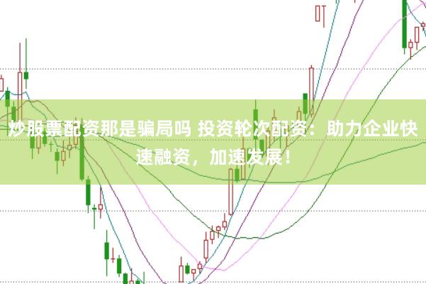 炒股票配资那是骗局吗 投资轮次配资：助力企业快速融资，加速发展！