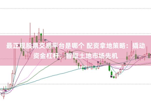 最正规股票交易平台是哪个 配资拿地策略：撬动资金杠杆，智取土地市场先机