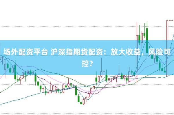 场外配资平台 沪深指期货配资：放大收益，风险可控？