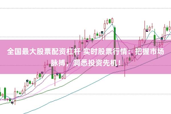 全国最大股票配资杠杆 实时股票行情：把握市场脉搏，洞悉投资先机！