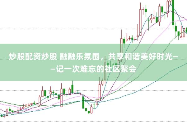 炒股配资炒股 融融乐氛围，共享和谐美好时光——记一次难忘的社区聚会