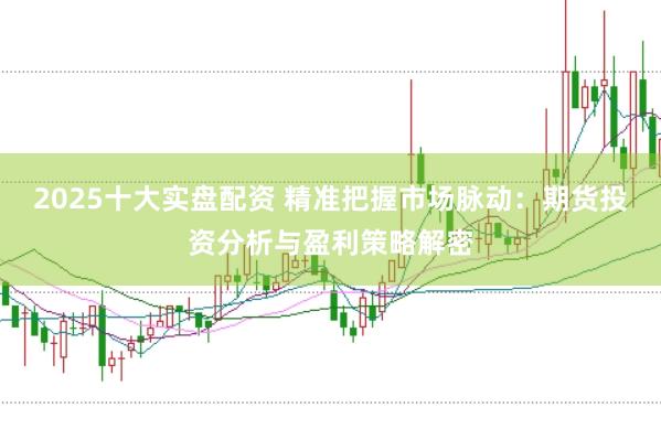 2025十大实盘配资 精准把握市场脉动：期货投资分析与盈利策略解密