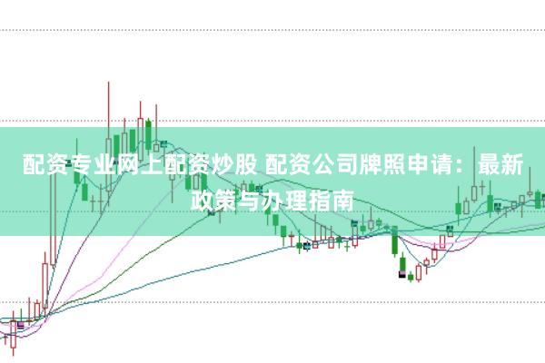 配资专业网上配资炒股 配资公司牌照申请：最新政策与办理指南