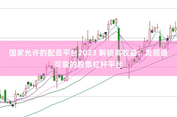 国家允许的配资平台2023 解锁高收益：发现最可靠的股票杠杆平台