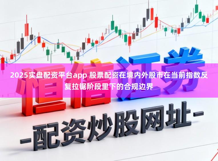 2025实盘配资平台app 股票配资在境内外股市在当前指数反复拉锯阶段里下的合规边界