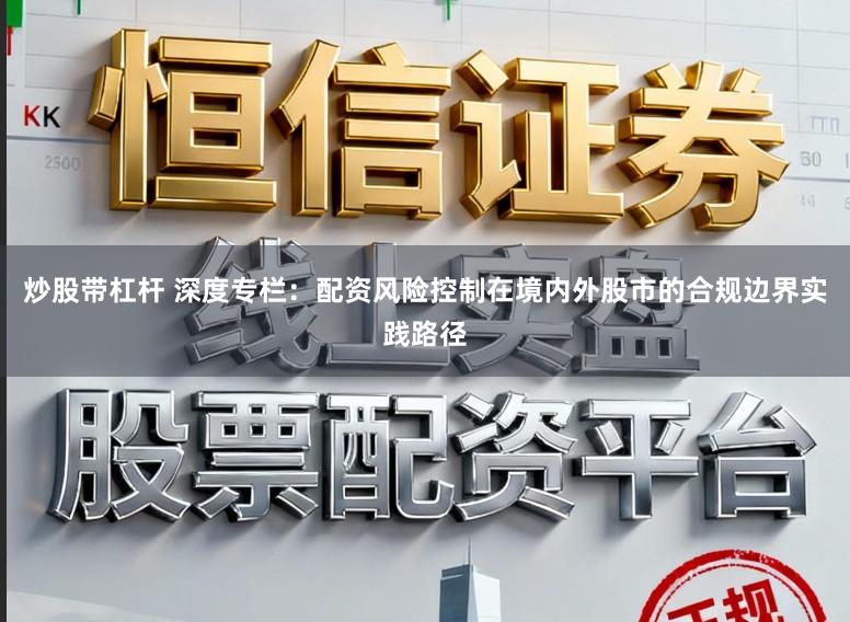 炒股带杠杆 深度专栏：配资风险控制在境内外股市的合规边界实践路径