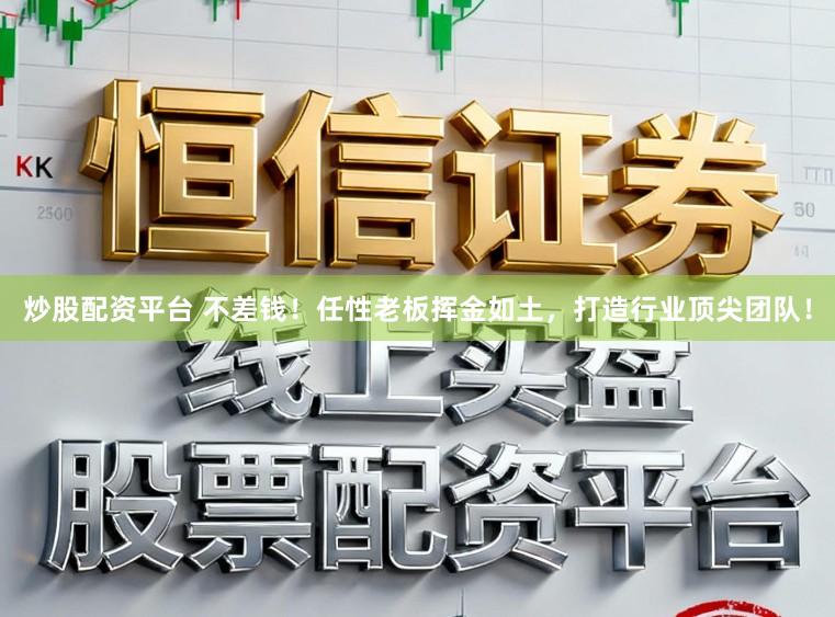 炒股配资平台 不差钱！任性老板挥金如土，打造行业顶尖团队！